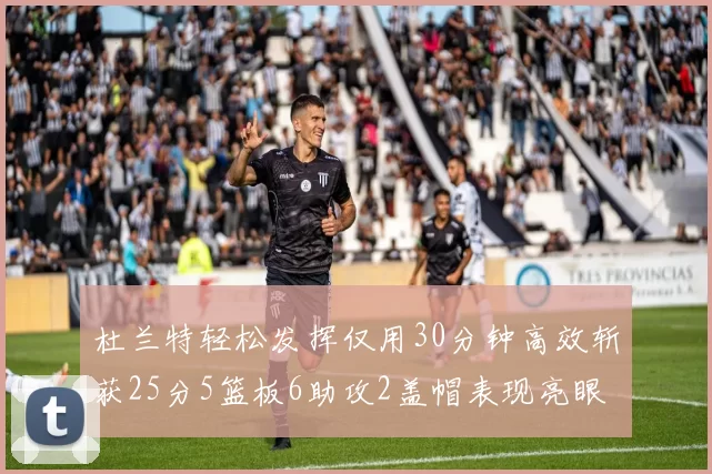 杜兰特轻松发挥仅用30分钟高效斩获25分5篮板6助攻2盖帽表现亮眼