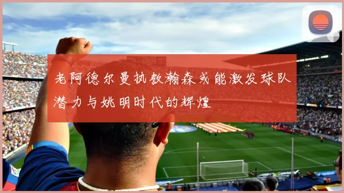老阿德尔曼执教瀚森或能激发球队潜力与姚明时代的辉煌