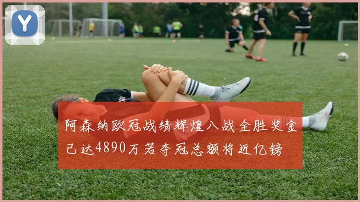 阿森纳欧冠战绩辉煌八战全胜奖金已达4890万若夺冠总额将近亿镑