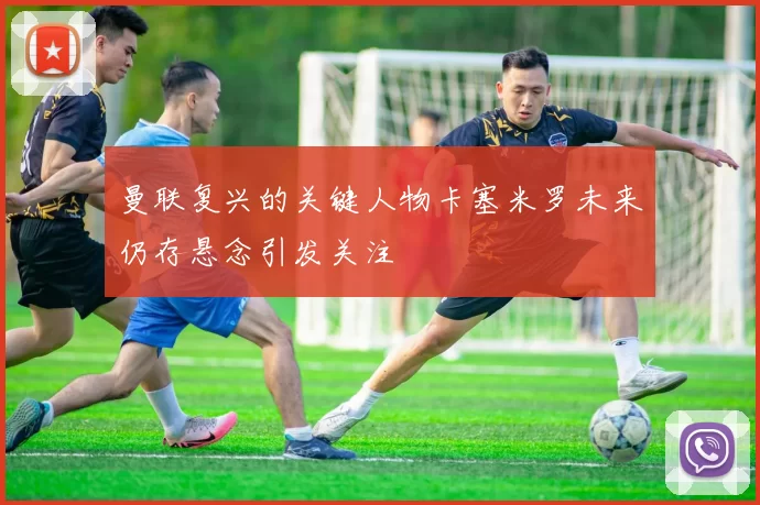 曼联复兴的关键人物卡塞米罗未来仍存悬念引发关注