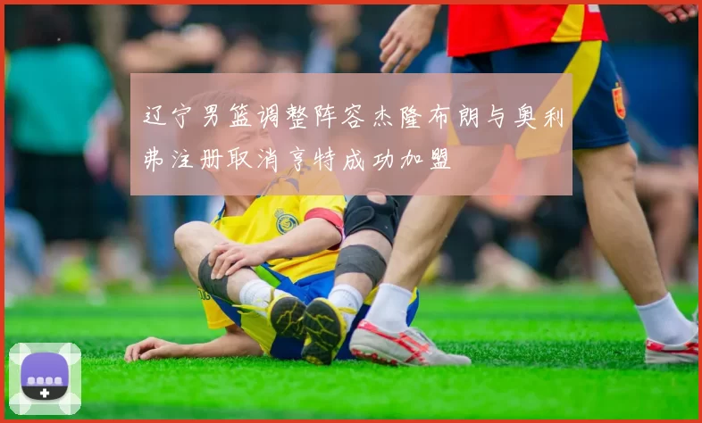 辽宁男篮调整阵容杰隆布朗与奥利弗注册取消亨特成功加盟