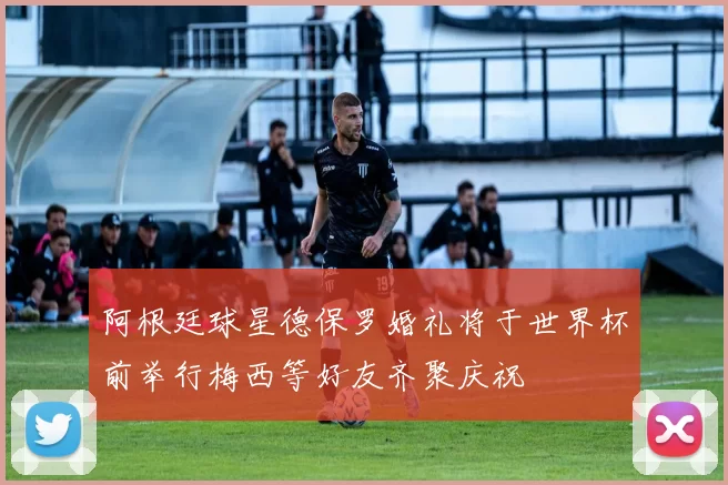 阿根廷球星德保罗婚礼将于世界杯前举行梅西等好友齐聚庆祝