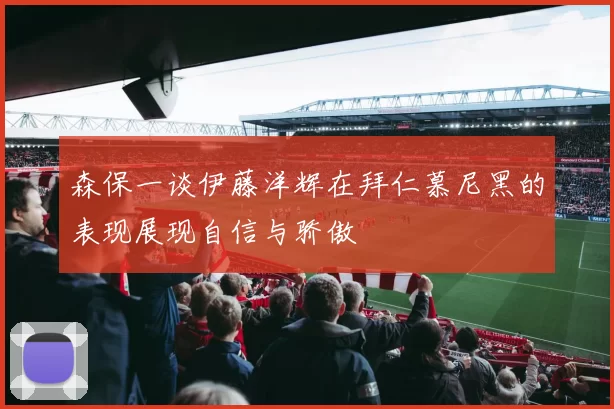 森保一谈伊藤洋辉在拜仁慕尼黑的表现展现自信与骄傲