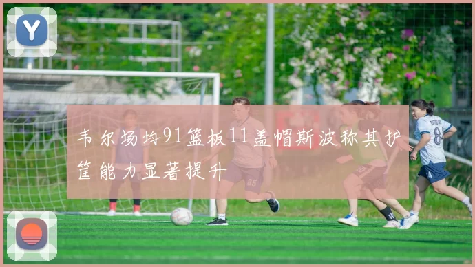 韦尔场均91篮板11盖帽斯波称其护筐能力显著提升