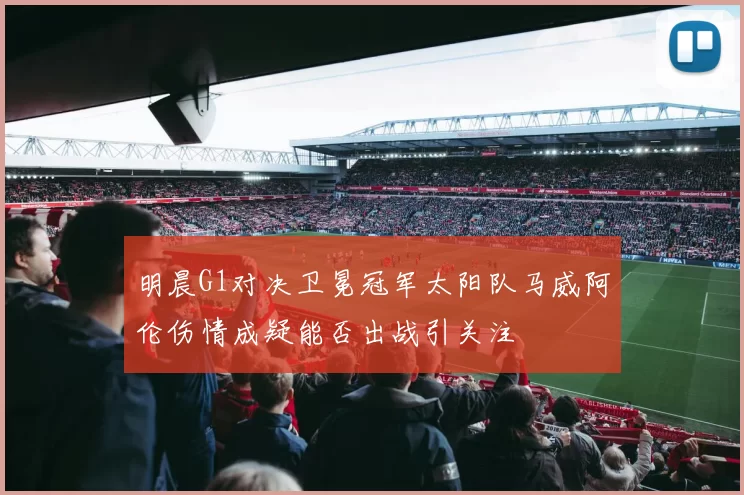 明晨G1对决卫冕冠军太阳队马威阿伦伤情成疑能否出战引关注